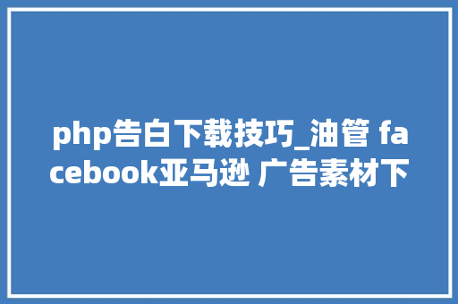 php告白下载技巧_油管 facebook亚马逊 广告素材下载对象及网站分析对象汇总