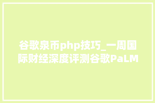 谷歌泉币php技巧_一周国际财经深度评测谷歌PaLM 2 VS GPT4谁是最强大模型马斯克为何选中她揭秘推特新CEO瑞士爆雷后资金跋扈狂涌入这里