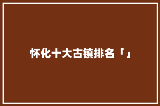 怀化十大古镇排名「」