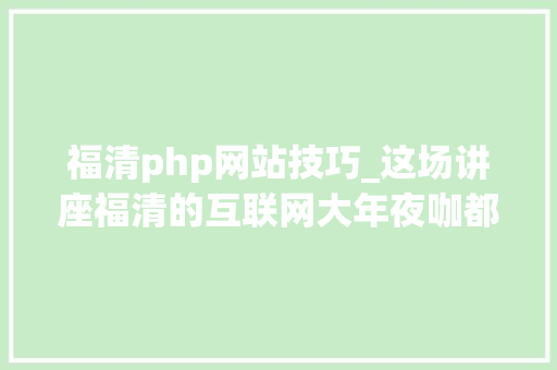 福清php网站技巧_这场讲座福清的互联网大年夜咖都来了还有座位等你报名