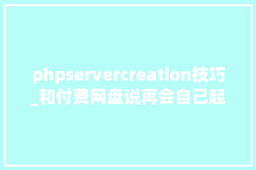 phpservercreation技巧_和付费网盘说再会自己起个网盘不喷鼻香吗 Java 开源项目