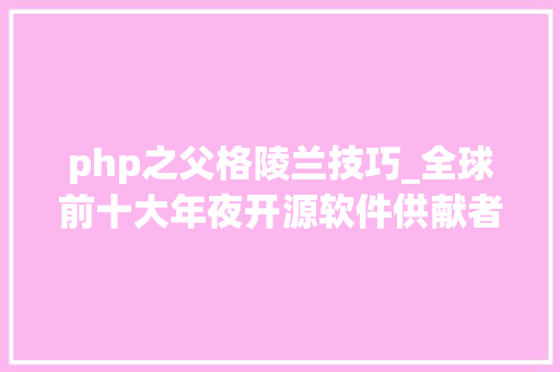 php之父格陵兰技巧_全球前十大年夜开源软件供献者C之父第四名 PHP之父第十名
