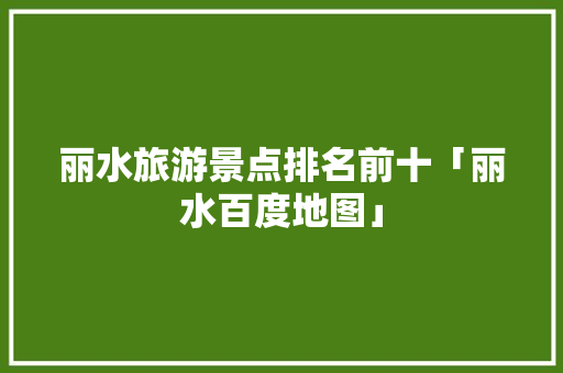 丽水旅游景点排名前十「丽水百度地图」