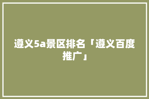 遵义5a景区排名「遵义百度推广」