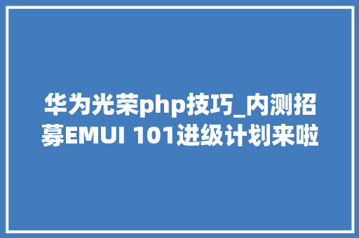 华为光荣php技巧_内测招募EMUI 101进级计划来啦