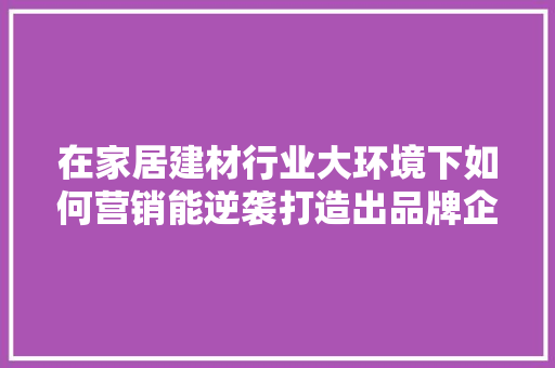 在家居建材行业大环境下如何营销能逆袭打造出品牌企业「青岛seo关键字优化」
