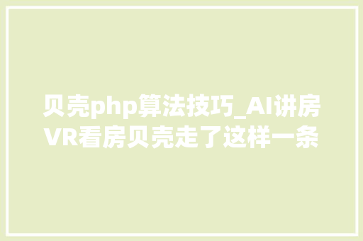贝壳php算法技巧_AI讲房VR看房贝壳走了这样一条家当互联网之路