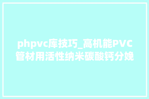 phpvc库技巧_高机能PVC管材用活性纳米碳酸钙分娩工艺及特点