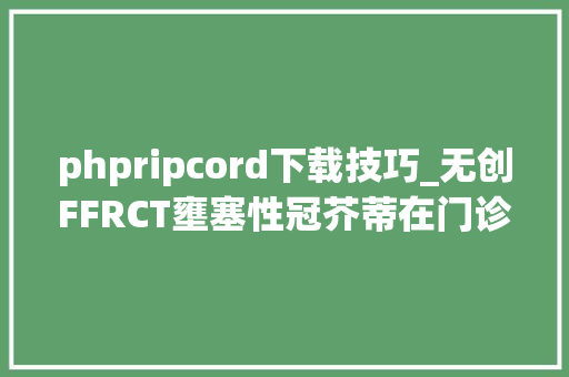 phpripcord下载技巧_无创FFRCT壅塞性冠芥蒂在门诊评估的重要依据