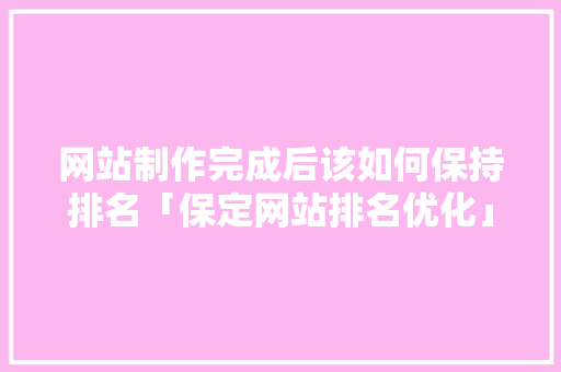网站制作完成后该如何保持排名「保定网站排名优化」