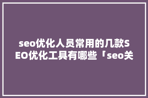 seo优化人员常用的几款SEO优化工具有哪些「seo关键词优化软件官网」