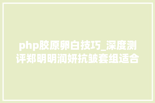 php胶原卵白技巧_深度测评郑明明润妍抗皱套组适合什么年事用