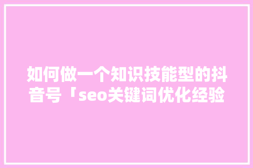 如何做一个知识技能型的抖音号「seo关键词优化经验技巧」