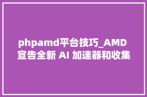 phpamd平台技巧_AMD 宣告全新 AI 加速器和收集解决筹划  开源 Linux 反恶意软件对象