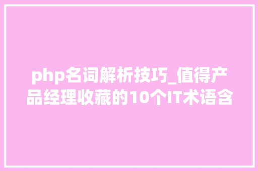 php名词解析技巧_值得产品经理收藏的10个IT术语含具体解析及应用场景