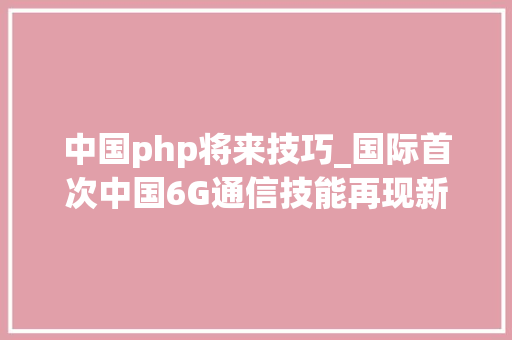中国php将来技巧_国际首次中国6G通信技能再现新打破或将改变未来世界核心技能