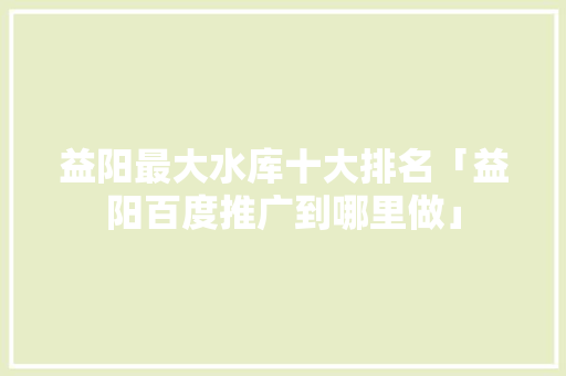 益阳最大水库十大排名「益阳百度推广到哪里做」