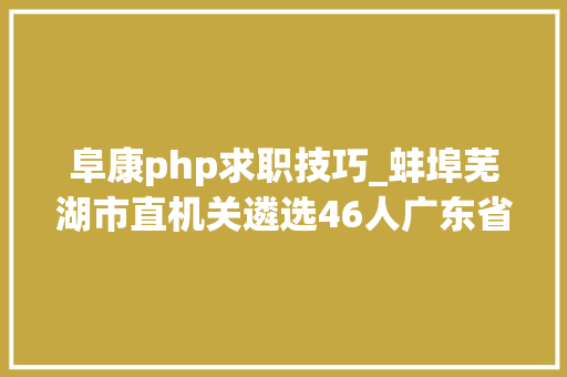 阜康php求职技巧_蚌埠芜湖市直机关遴选46人广东省住房和城乡培植厅选调2人