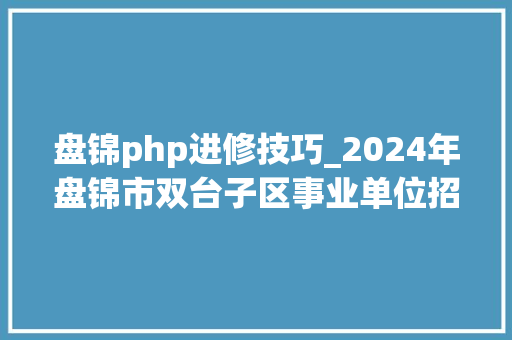 盘锦php进修技巧_2024年盘锦市双台子区事业单位招聘考试通知书记30名