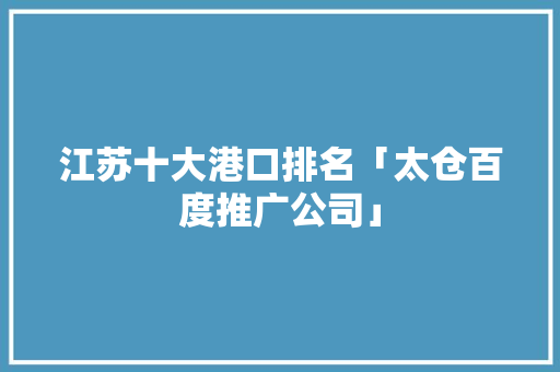 江苏十大港口排名「太仓百度推广公司」