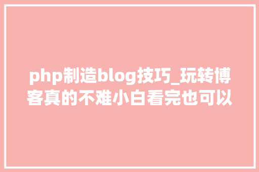 php制造blog技巧_玩转博客真的不难小白看完也可以自己安装blog