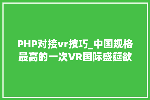 PHP对接vr技巧_中国规格最高的一次VR国际盛筵欲望不会错过油菜花的你