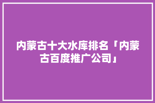 内蒙古十大水库排名「内蒙古百度推广公司」