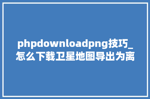 phpdownloadpng技巧_怎么下载卫星地图导出为离线包