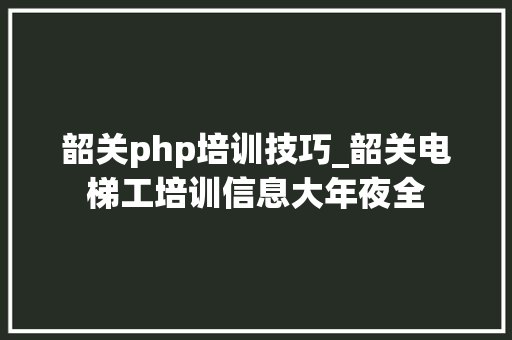 韶关php培训技巧_韶关电梯工培训信息大年夜全