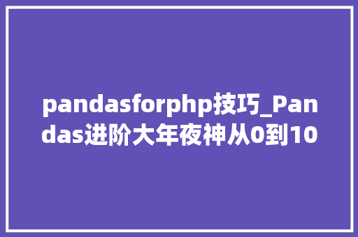 pandasforphp技巧_Pandas进阶大年夜神从0到100你只差这篇文章