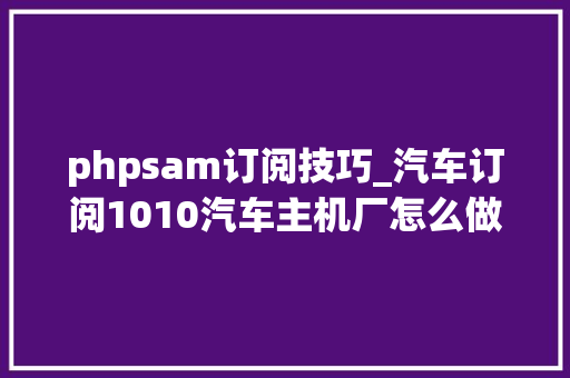 phpsam订阅技巧_汽车订阅1010汽车主机厂怎么做好汽车订阅营业 抖音汽车