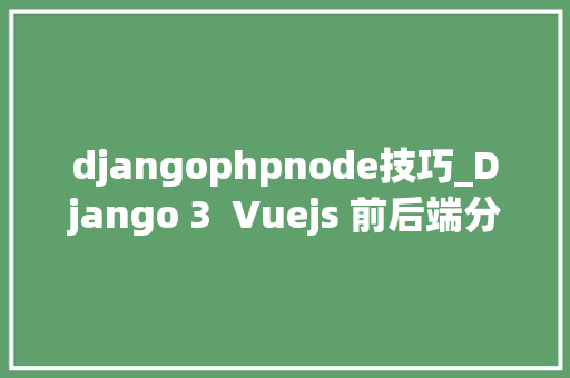 djangophpnode技巧_Django 3  Vuejs 前后端分离Web开拓实战