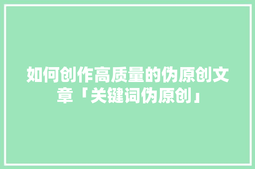 如何创作高质量的伪原创文章「关键词伪原创」