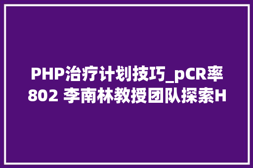 PHP治疗计划技巧_pCR率802 李南林教授团队探索HER2阳性乳腺癌新赞助治疗的新筹划