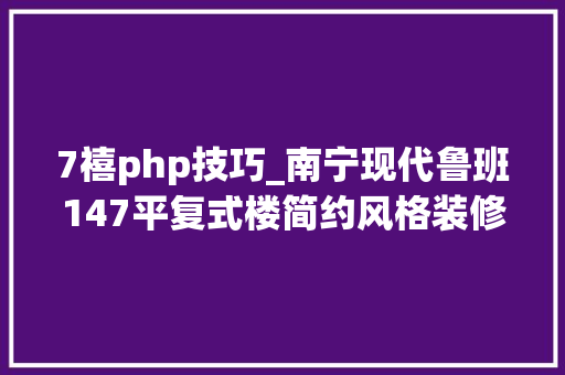 7禧php技巧_南宁现代鲁班147平复式楼简约风格装修案例展示时尚简约实用