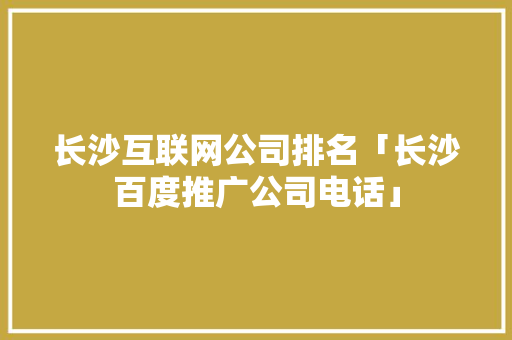 长沙互联网公司排名「长沙百度推广公司电话」