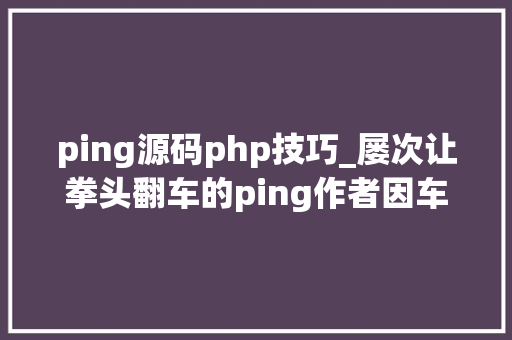 ping源码php技巧_屡次让拳头翻车的ping作者因车祸英年早逝千行源码改变世界