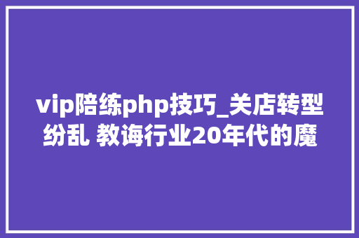 vip陪练php技巧_关店转型纷乱 教诲行业20年代的魔幻开局