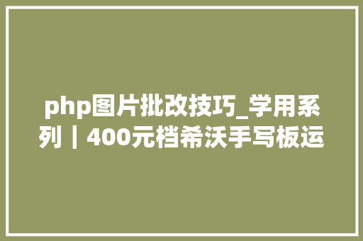 php图片批改技巧_学用系列｜400元档希沃手写板运用体验若何附上手攻略