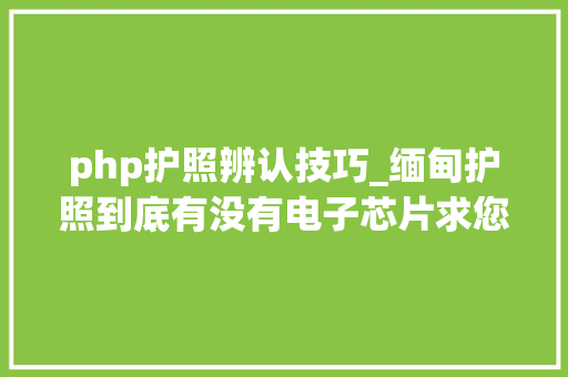 php护照辨认技巧_缅甸护照到底有没有电子芯片求您别再听垃圾中介胡扯