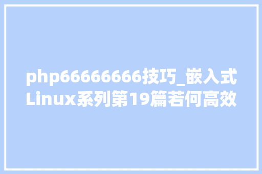 php66666666技巧_嵌入式Linux系列第19篇若何高效的阅读Linux源码