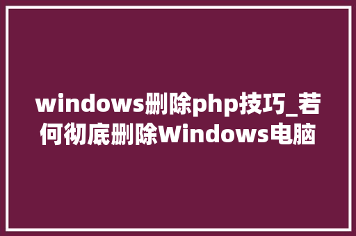 windows删除php技巧_若何彻底删除Windows电脑中的泼皮软件