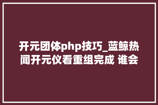 开元团体php技巧_蓝鲸热闻开元仪看重组完成 谁会是A股职教第一股