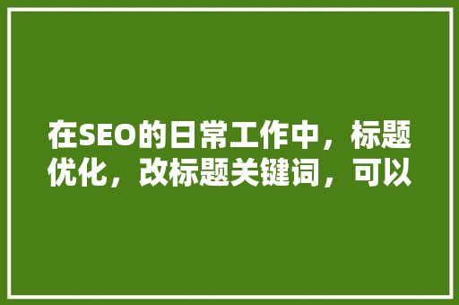 在SEO的日常工作中，标题优化，改标题关键词，可以提升排序吗？你怎么看「seo关键词优化标题怎么写」
