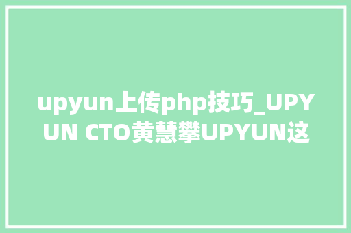 upyun上传php技巧_UPYUN CTO黄慧攀UPYUN这些年一段刚好的旅程