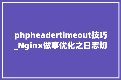 phpheadertimeout技巧_Nginx做事优化之日志切割与设置链接超时
