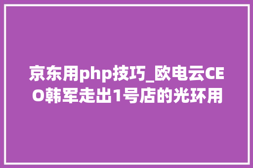 京东用php技巧_欧电云CEO韩军走出1号店的光环用SaaS赋能传统线下零售