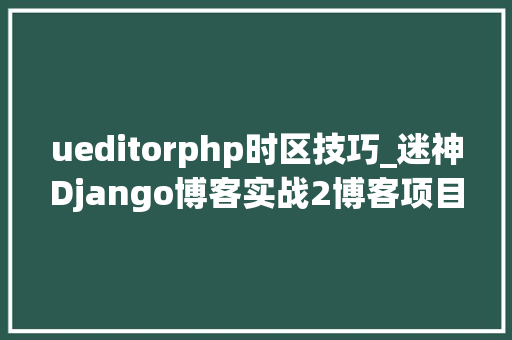 ueditorphp时区技巧_迷神Django博客实战2博客项目根本设备迎接页面和博客后台