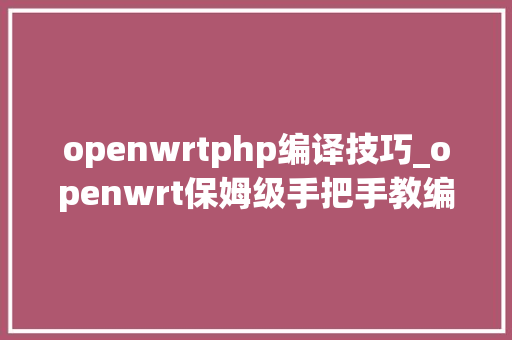 openwrtphp编译技巧_openwrt保姆级手把手教编译