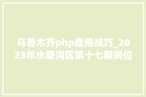 乌鲁木齐php雇用技巧_2023年水磨沟区第十七期岗位招聘信息共计54家企业 94个岗位 688个岗位人数